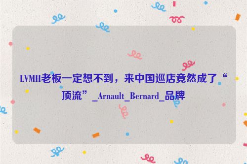 LVMH老板一定想不到，来中国巡店竟然成了“顶流”_Arnault_Bernard_品牌