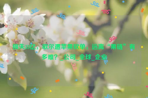 损失33亿，歌尔遭苹果砍单，远离“果链”有多难？_公司_全球_企业