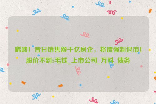 唏嘘！昔日销售额千亿房企，将遭强制退市！股价不到5毛钱_上市公司_万科_债务