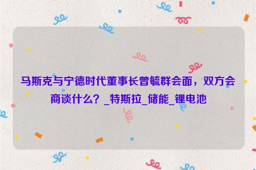 马斯克与宁德时代董事长曾毓群会面，双方会商谈什么？_特斯拉_储能_锂电池