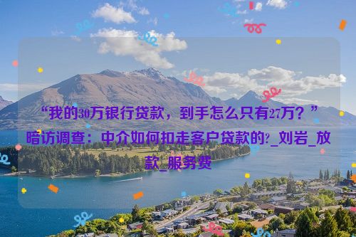 “我的30万银行贷款，到手怎么只有27万？” 暗访调查：中介如何扣走客户贷款的?_刘岩_放款_服务费