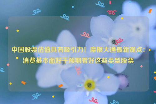 中国股票估值具有吸引力！摩根大通最新观点：消费基本面好于预期看好这些类型股票