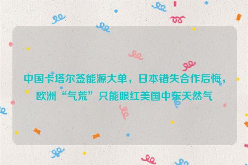 中国卡塔尔签能源大单，日本错失合作后悔，欧洲“气荒”只能眼红美国中东天然气