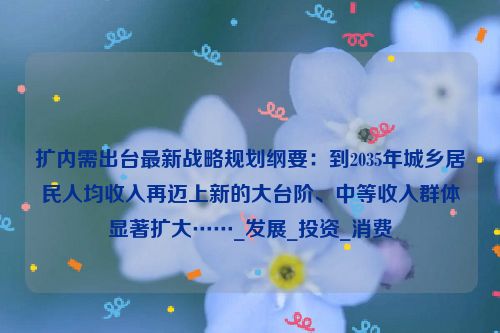 扩内需出台最新战略规划纲要：到2035年城乡居民人均收入再迈上新的大台阶、中等收入群体显著扩大……_发展_投资_消费