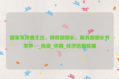 国家发改委主任、财政部部长、商务部部长齐发声→_投资_中国_经济信息联播