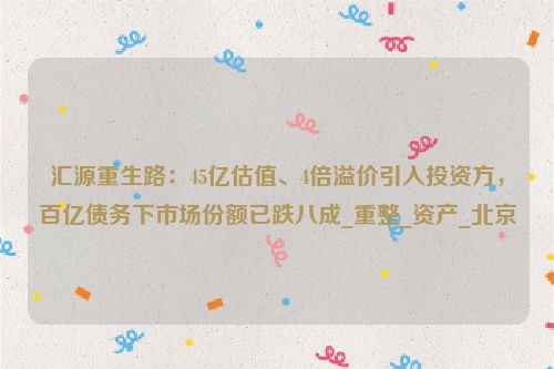 汇源重生路：45亿估值、4倍溢价引入投资方，百亿债务下市场份额已跌八成_重整_资产_北京
