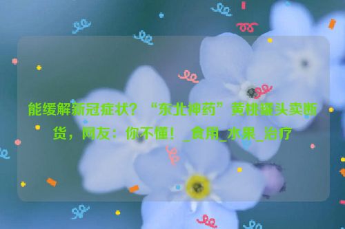 能缓解新冠症状？“东北神药”黄桃罐头卖断货，网友：你不懂！_食用_水果_治疗