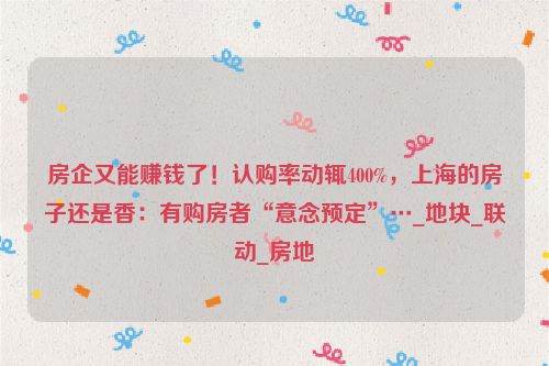 房企又能赚钱了！认购率动辄400%，上海的房子还是香：有购房者“意念预定”…_地块_联动_房地