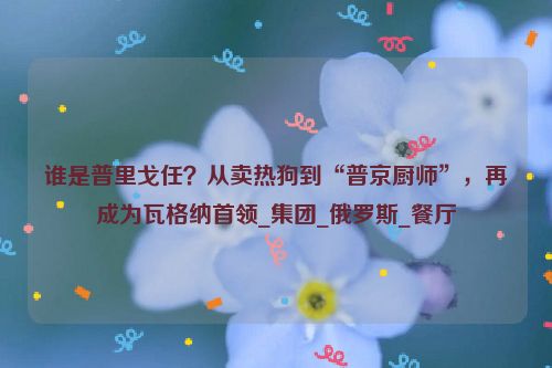 谁是普里戈任？从卖热狗到“普京厨师”，再成为瓦格纳首领_集团_俄罗斯_餐厅