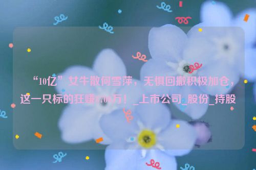 “10亿”女牛散何雪萍，无惧回撤积极加仓，这一只标的狂赚8700万！_上市公司_股份_持股