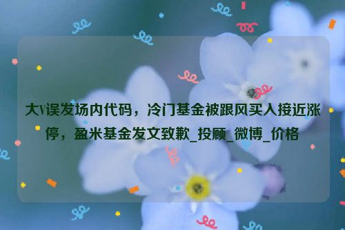 大V误发场内代码，冷门基金被跟风买入接近涨停，盈米基金发文致歉_投顾_微博_价格