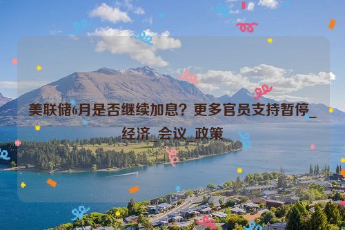 美联储6月是否继续加息？更多官员支持暂停_经济_会议_政策