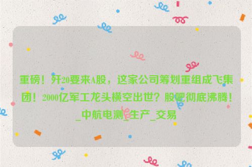 重磅！歼20要来A股，这家公司筹划重组成飞集团！2000亿军工龙头横空出世？股吧彻底沸腾！_中航电测_生产_交易