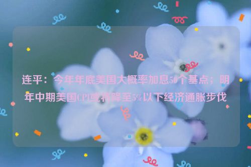 连平：今年年底美国大概率加息50个基点；明年中期美国CPI或将降至5%以下经济通胀步伐