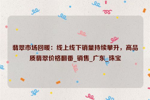 翡翠市场回暖：线上线下销量持续攀升，高品质翡翠价格翻番_销售_广东_珠宝