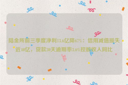 陆金所前三季度净利13.6亿降67%：信用减值损失近40亿，贷款30天逾期率3.6%控股收入同比