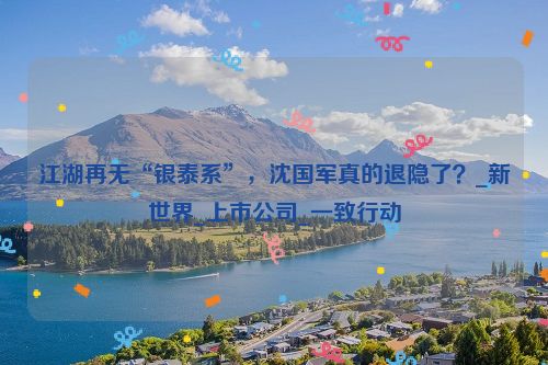 江湖再无“银泰系”，沈国军真的退隐了？_新世界_上市公司_一致行动