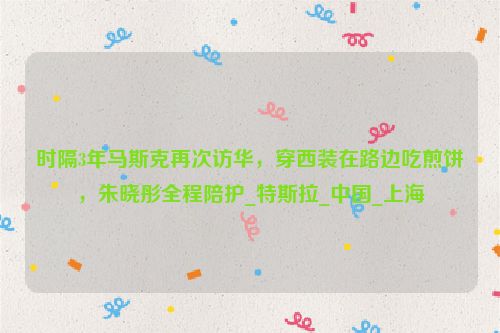 时隔3年马斯克再次访华，穿西装在路边吃煎饼，朱晓彤全程陪护_特斯拉_中国_上海