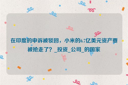 在印度的申诉被驳回，小米的6.7亿美元资产要被抢走了？_投资_公司_的国家