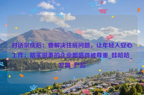 对话宗庆后：要解决住房问题，让年轻人安心工作；踏实做事的企业都值得被尊重_娃哈哈_发展_产品