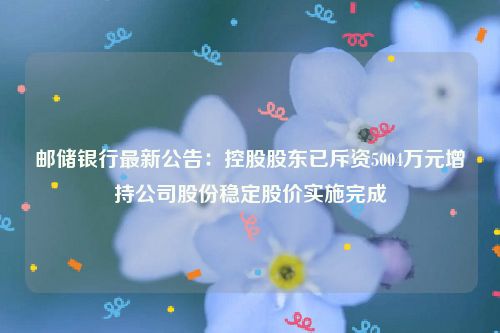 邮储银行最新公告：控股股东已斥资5004万元增持公司股份稳定股价实施完成