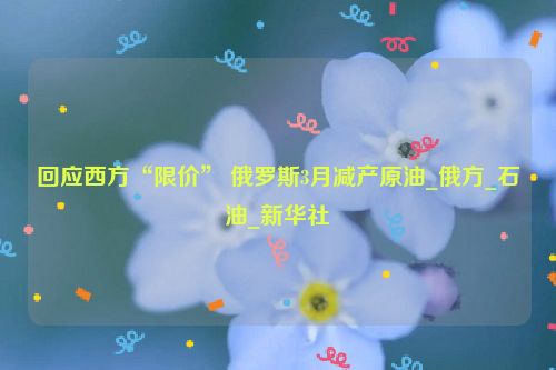 回应西方“限价” 俄罗斯3月减产原油_俄方_石油_新华社