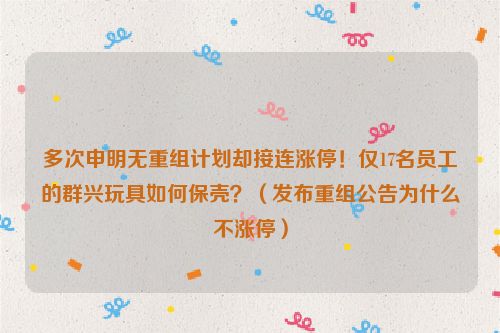 多次申明无重组计划却接连涨停！仅17名员工的群兴玩具如何保壳？（发布重组公告为什么不涨停）