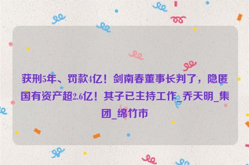 获刑5年、罚款4亿！剑南春董事长判了，隐匿国有资产超2.6亿！其子已主持工作_乔天明_集团_绵竹市