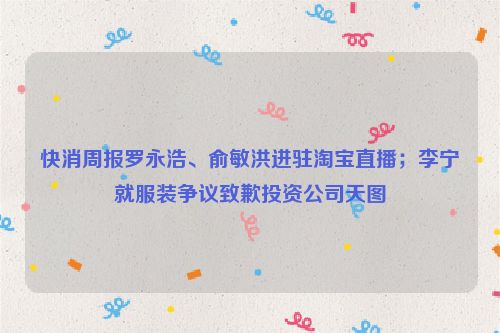 快消周报罗永浩、俞敏洪进驻淘宝直播；李宁就服装争议致歉投资公司天图