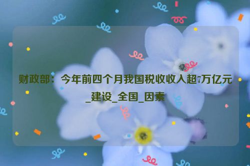 财政部：今年前四个月我国税收收入超7万亿元_建设_全国_因素