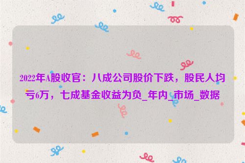 2022年A股收官：八成公司股价下跌，股民人均亏6万，七成基金收益为负_年内_市场_数据