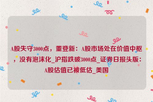 A股失守3000点，董登新：A股市场处在价值中枢，没有泡沫化_沪指跌破3000点_证券日报头版：A股估值已被低估_美国
