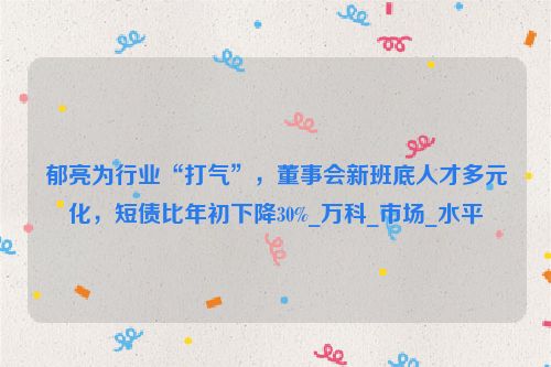 郁亮为行业“打气”，董事会新班底人才多元化，短债比年初下降30%_万科_市场_水平