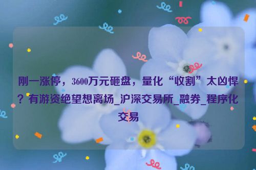 刚一涨停，3600万元砸盘，量化“收割”太凶悍？有游资绝望想离场_沪深交易所_融券_程序化交易