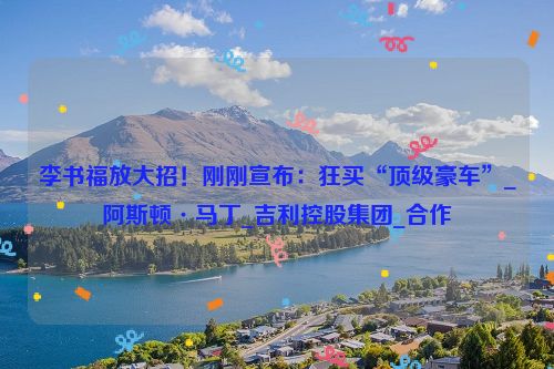 李书福放大招！刚刚宣布：狂买“顶级豪车”_阿斯顿·马丁_吉利控股集团_合作