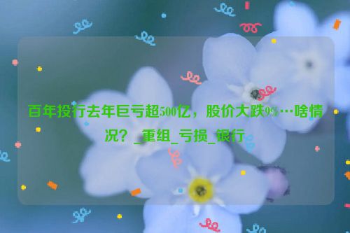 百年投行去年巨亏超500亿，股价大跌9%…啥情况？_重组_亏损_银行