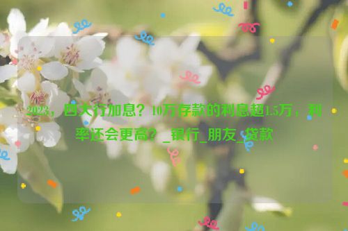 2023，四大行加息？10万存款的利息超1.5万，利率还会更高？_银行_朋友_贷款