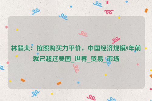 林毅夫：按照购买力平价，中国经济规模9年前就已超过美国_世界_贸易_市场