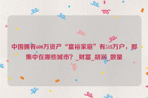中国拥有600万资产“富裕家庭”有518万户，都集中在哪些城市？_财富_胡润_数量