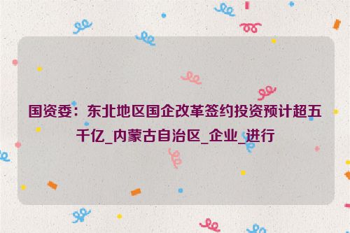 国资委：东北地区国企改革签约投资预计超五千亿_内蒙古自治区_企业_进行