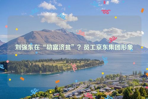 刘强东在“劫富济贫”？员工京东集团形象