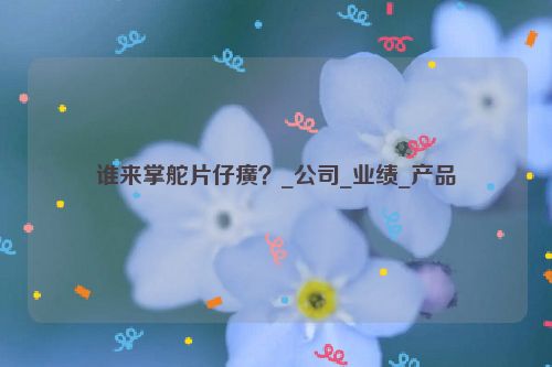 谁来掌舵片仔癀？_公司_业绩_产品