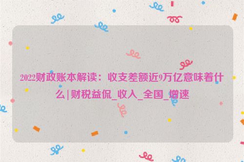 2022财政账本解读：收支差额近9万亿意味着什么|财税益侃_收入_全国_增速