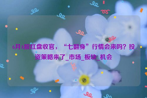 6月A股红盘收官，“七翻身”行情会来吗？投资策略来了_市场_板块_机会