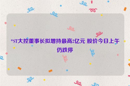 *ST大控董事长拟增持最高2亿元 股价今日上午仍跌停