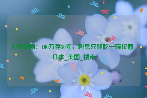 人间惨剧：100万存50年，利息只够吃一碗拉面_日本_美国_楼市