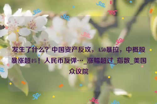 发生了什么？中国资产反攻，A50暴拉，中概股暴涨超4%！人民币反弹…_涨幅超过_指数_美国众议院