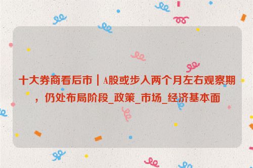 十大券商看后市｜A股或步入两个月左右观察期，仍处布局阶段_政策_市场_经济基本面