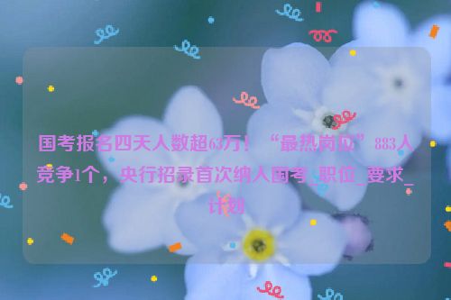 国考报名四天人数超63万！“最热岗位”883人竞争1个，央行招录首次纳入国考_职位_要求_计划