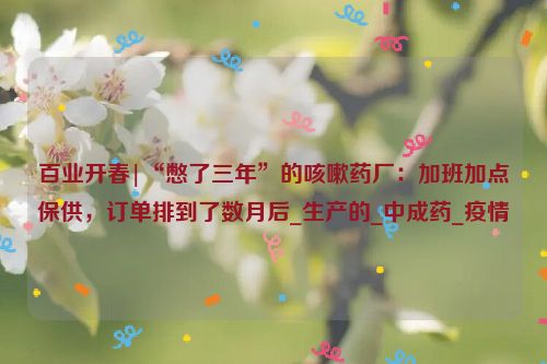 百业开春|“憋了三年”的咳嗽药厂：加班加点保供，订单排到了数月后_生产的_中成药_疫情